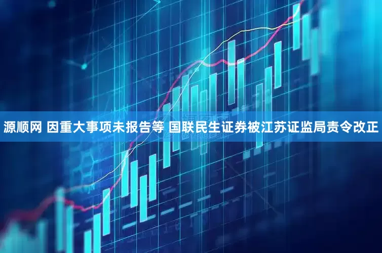 源顺网 因重大事项未报告等 国联民生证券被江苏证监局责令改正