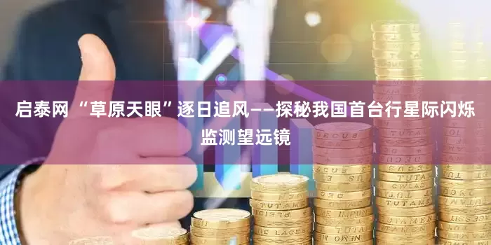 启泰网 “草原天眼”逐日追风——探秘我国首台行星际闪烁监测望远镜