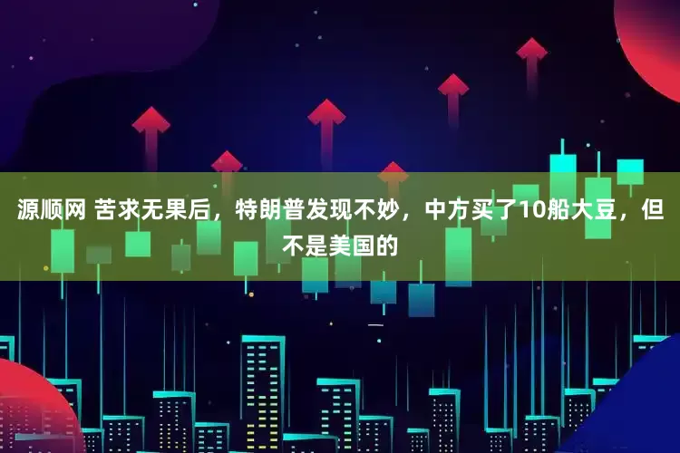 源顺网 苦求无果后，特朗普发现不妙，中方买了10船大豆，但不是美国的