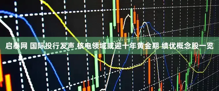 启泰网 国际投行发声 核电领域或迎十年黄金期 绩优概念股一览