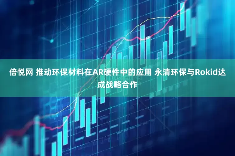 倍悦网 推动环保材料在AR硬件中的应用 永清环保与Rokid达成战略合作