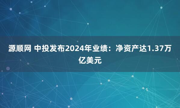 源顺网 中投发布2024年业绩：净资产达1.37万亿美元