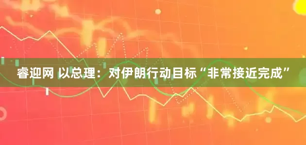 睿迎网 以总理：对伊朗行动目标“非常接近完成”
