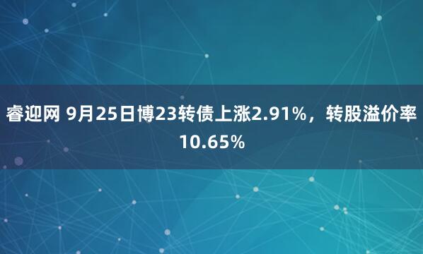 睿迎网 9月25日博23转债上涨2.91%，转股溢价率10.65%