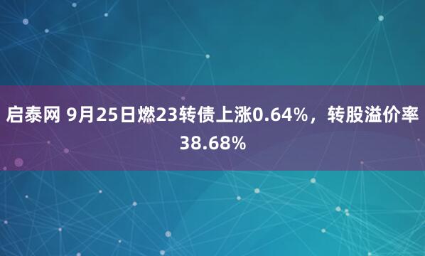 启泰网 9月25日燃23转债上涨0.64%，转股溢价率38.68%